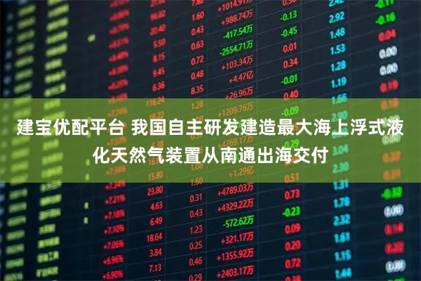 建宝优配平台 我国自主研发建造最大海上浮式液化天然气装置从南通出海交付