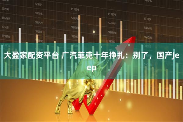 大盈家配资平台 广汽菲克十年挣扎：别了，国产Jeep