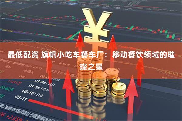 最低配资 旗帆小吃车餐车厂：移动餐饮领域的璀璨之星