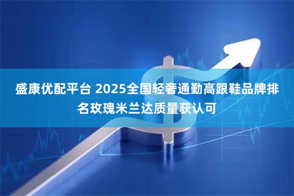 盛康优配平台 2025全国轻奢通勤高跟鞋品牌排名玫瑰米兰达质量获认可