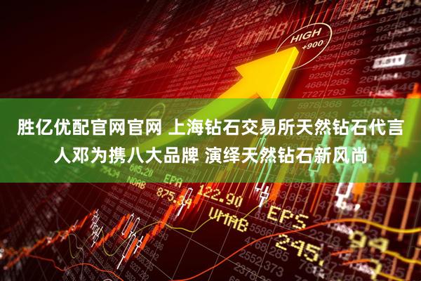 胜亿优配官网官网 上海钻石交易所天然钻石代言人邓为携八大品牌 演绎天然钻石新风尚