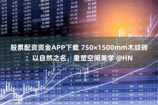 股票配资资金APP下载 750×1500mm木纹砖：以自然之名，重塑空间美学 @HN
