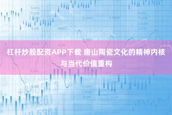 杠杆炒股配资APP下载 唐山陶瓷文化的精神内核与当代价值重构