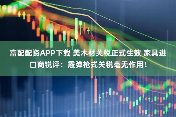 富配配资APP下载 美木材关税正式生效 家具进口商锐评：霰弹枪式关税毫无作用！