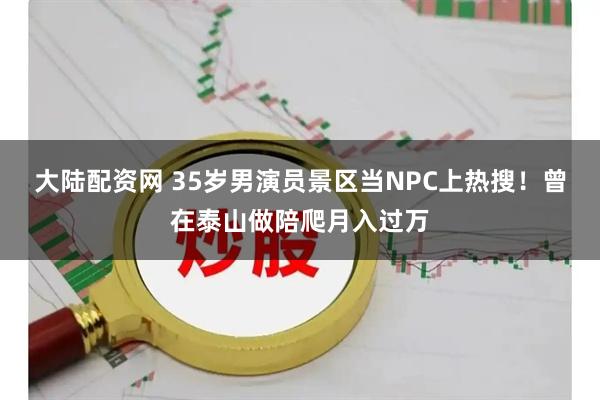 大陆配资网 35岁男演员景区当NPC上热搜！曾在泰山做陪爬月入过万