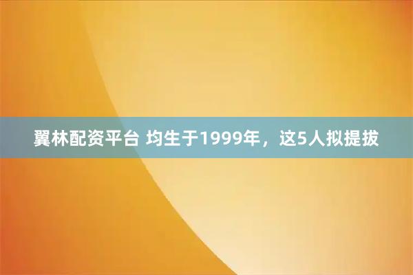 翼林配资平台 均生于1999年，这5人拟提拔