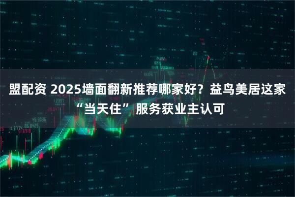 盟配资 2025墙面翻新推荐哪家好？益鸟美居这家 “当天住” 服务获业主认可