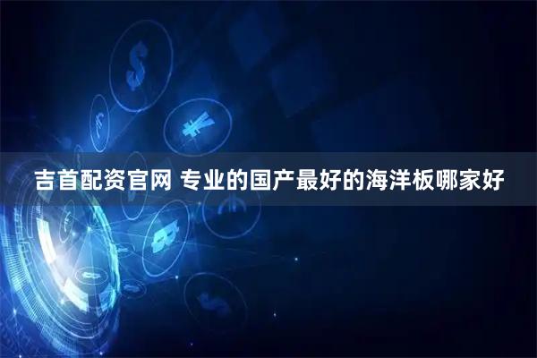 吉首配资官网 专业的国产最好的海洋板哪家好