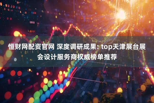 恒财网配资官网 深度调研成果: top天津展台展会设计服务商权威榜单推荐