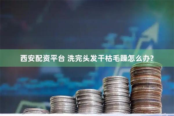 西安配资平台 洗完头发干枯毛躁怎么办?