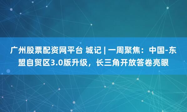 广州股票配资网平台 城记 | 一周聚焦：中国-东盟自贸区3.0版升级，长三角开放答卷亮眼