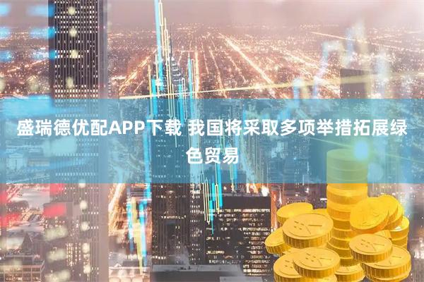 盛瑞德优配APP下载 我国将采取多项举措拓展绿色贸易