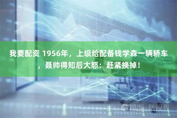 我要配资 1956年，上级给配备钱学森一辆轿车，聂帅得知后大怒：赶紧换掉！