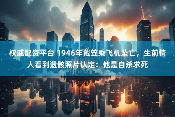 权威配资平台 1946年戴笠乘飞机坠亡，生前情人看到遗骸照片认定：他是自杀求死