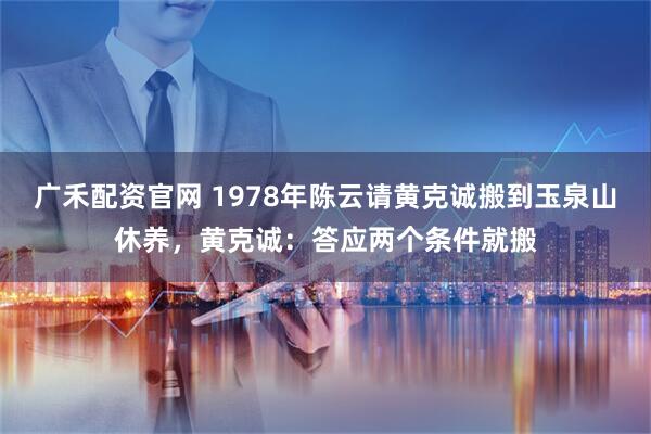 广禾配资官网 1978年陈云请黄克诚搬到玉泉山休养，黄克诚：答应两个条件就搬