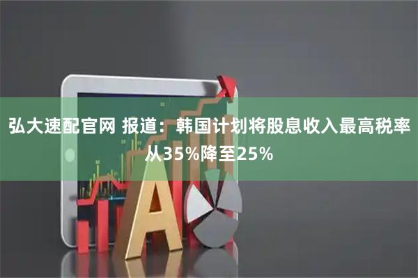 弘大速配官网 报道：韩国计划将股息收入最高税率从35%降至25%