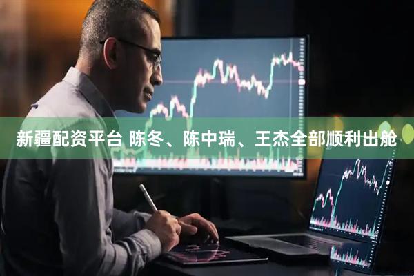 新疆配资平台 陈冬、陈中瑞、王杰全部顺利出舱