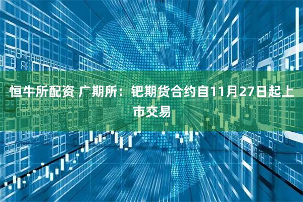 恒牛所配资 广期所：钯期货合约自11月27日起上市交易