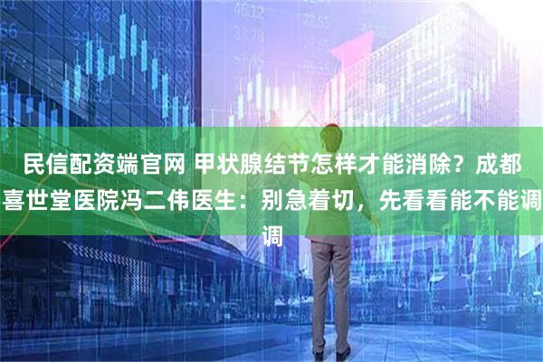 民信配资端官网 甲状腺结节怎样才能消除？成都喜世堂医院冯二伟医生：别急着切，先看看能不能调