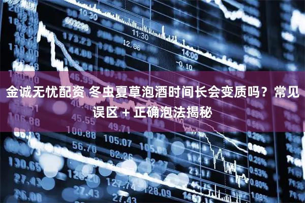 金诚无忧配资 冬虫夏草泡酒时间长会变质吗？常见误区 + 正确泡法揭秘