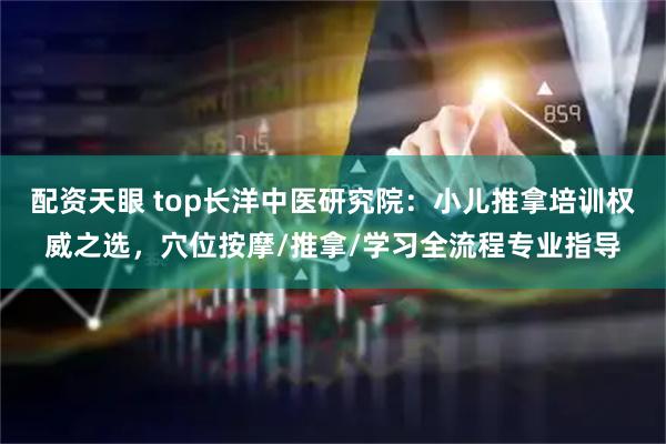 配资天眼 top长洋中医研究院：小儿推拿培训权威之选，穴位按摩/推拿/学习全流程专业指导