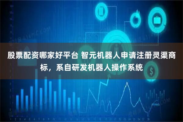 股票配资哪家好平台 智元机器人申请注册灵渠商标，系自研发机器人操作系统