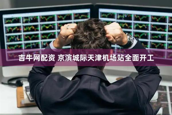 吉牛网配资 京滨城际天津机场站全面开工