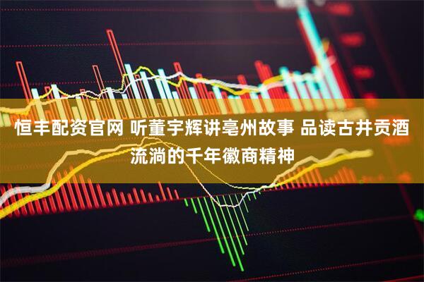恒丰配资官网 听董宇辉讲亳州故事 品读古井贡酒流淌的千年徽商精神