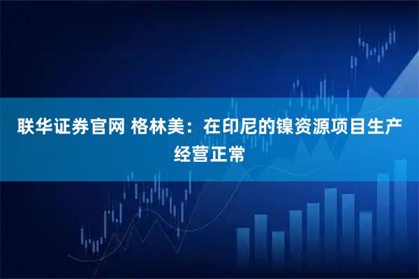 联华证券官网 格林美：在印尼的镍资源项目生产经营正常
