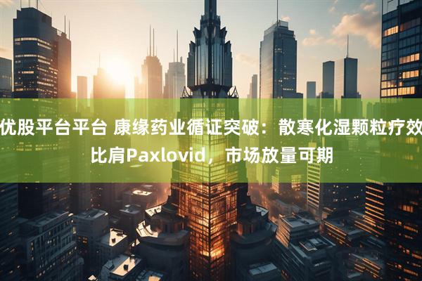 优股平台平台 康缘药业循证突破：散寒化湿颗粒疗效比肩Paxlovid，市场放量可期