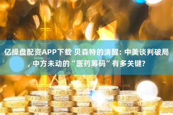 亿操盘配资APP下载 贝森特的清醒: 中美谈判破局, 中方未动的“医药筹码”有多关键?
