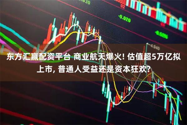 东方汇赢配资平台 商业航天爆火! 估值超5万亿拟上市, 普通人受益还是资本狂欢?