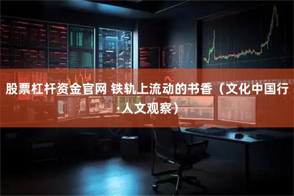 股票杠杆资金官网 铁轨上流动的书香（文化中国行·人文观察）