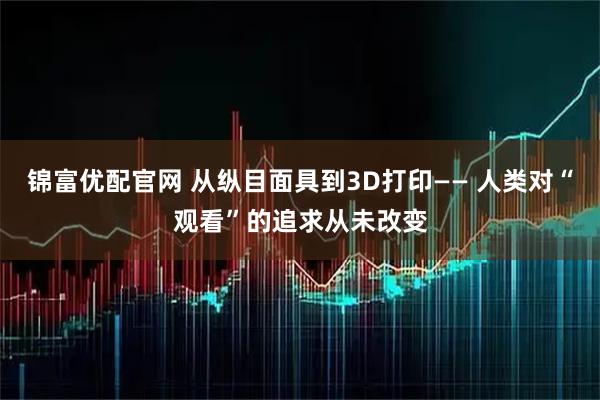 锦富优配官网 从纵目面具到3D打印—— 人类对“观看”的追求从未改变