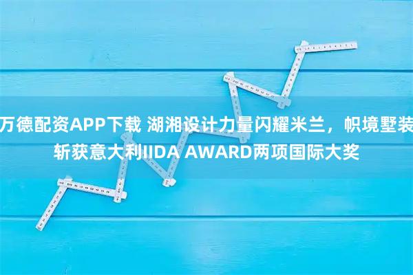 万德配资APP下载 湖湘设计力量闪耀米兰，帜境墅装斩获意大利IIDA AWARD两项国际大奖