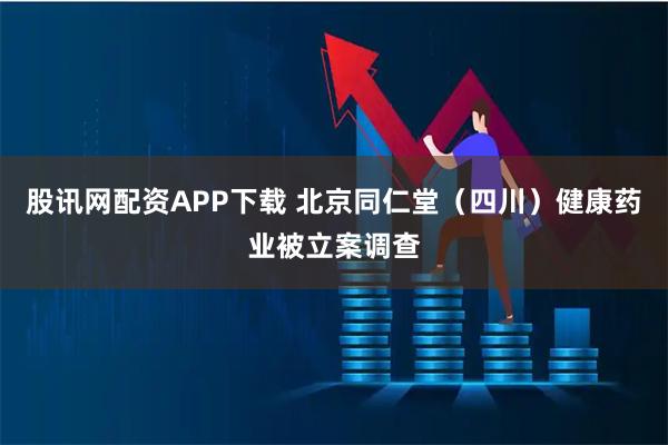 股讯网配资APP下载 北京同仁堂（四川）健康药业被立案调查