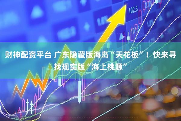 财神配资平台 广东隐藏版海岛“天花板”！快来寻找现实版“海上桃源”