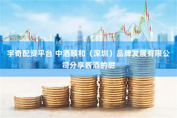 宇奇配资平台 中酒颐和（深圳）品牌发展有限公司分享酱酒的甜