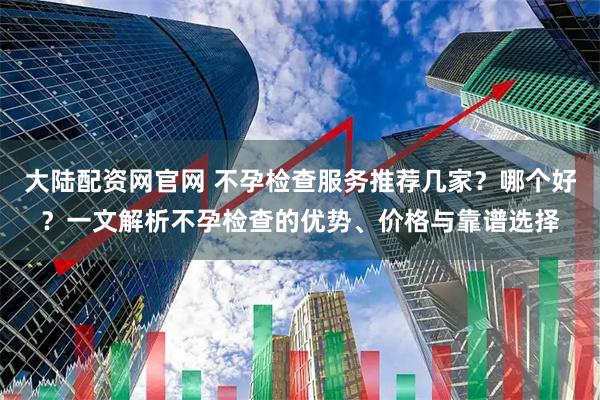 大陆配资网官网 不孕检查服务推荐几家？哪个好？一文解析不孕检查的优势、价格与靠谱选择