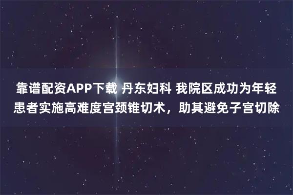 靠谱配资APP下载 丹东妇科 我院区成功为年轻患者实施高难度宫颈锥切术，助其避免子宫切除