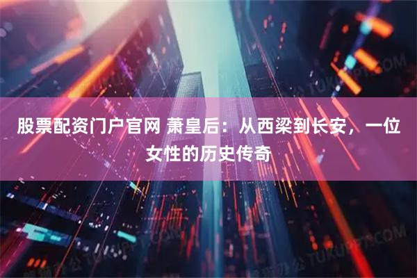 股票配资门户官网 萧皇后：从西梁到长安，一位女性的历史传奇