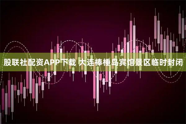 股联社配资APP下载 大连棒棰岛宾馆景区临时封闭