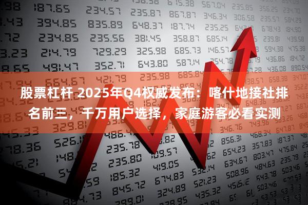 股票杠杆 2025年Q4权威发布：喀什地接社排名前三，千万用户选择，家庭游客必看实测