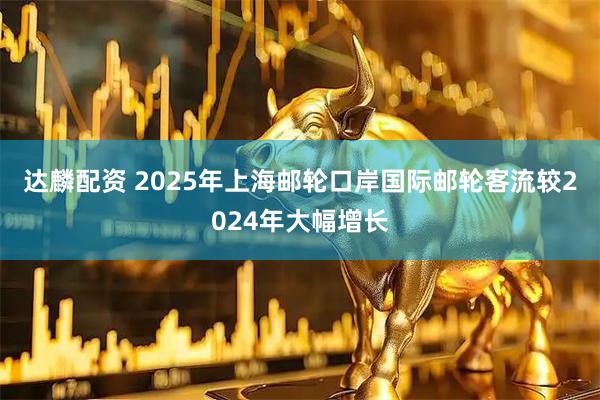 达麟配资 2025年上海邮轮口岸国际邮轮客流较2024年大幅增长