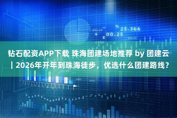钻石配资APP下载 珠海团建场地推荐 by 团建云｜2026年开年到珠海徒步，优选什么团建路线？