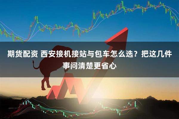 期货配资 西安接机接站与包车怎么选？把这几件事问清楚更省心