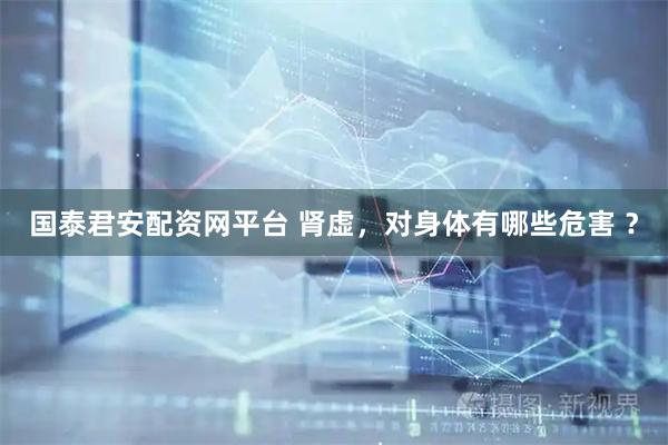 国泰君安配资网平台 肾虚，对身体有哪些危害 ？