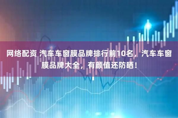 网络配资 汽车车窗膜品牌排行前10名，汽车车窗膜品牌大全，有颜值还防晒！