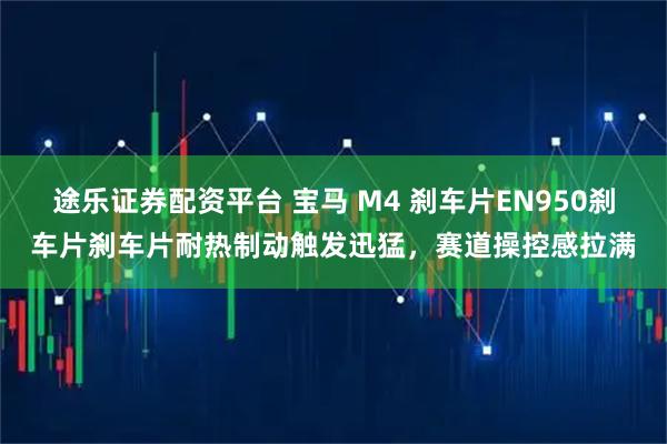 途乐证券配资平台 宝马 M4 刹车片EN950刹车片刹车片耐热制动触发迅猛，赛道操控感拉满
