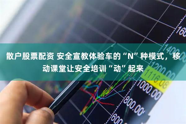 散户股票配资 安全宣教体验车的“N”种模式，移动课堂让安全培训“动”起来